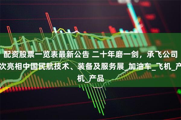 配资股票一览表最新公告 二十年磨一剑，承飞公司首次亮相中国民航技术、装备及服务展_加油车_飞机_产品