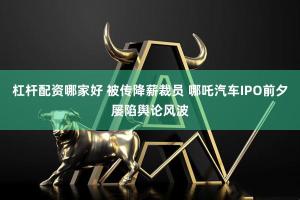 杠杆配资哪家好 被传降薪裁员 哪吒汽车IPO前夕屡陷舆论风波