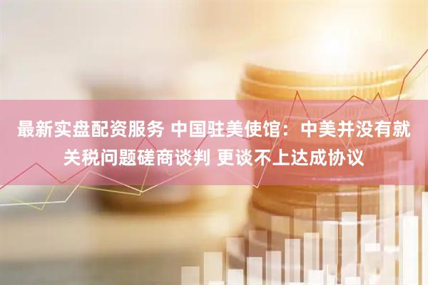 最新实盘配资服务 中国驻美使馆：中美并没有就关税问题磋商谈判 更谈不上达成协议