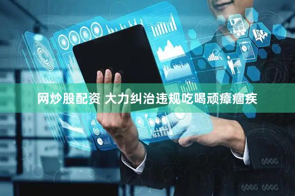 网炒股配资 大力纠治违规吃喝顽瘴痼疾