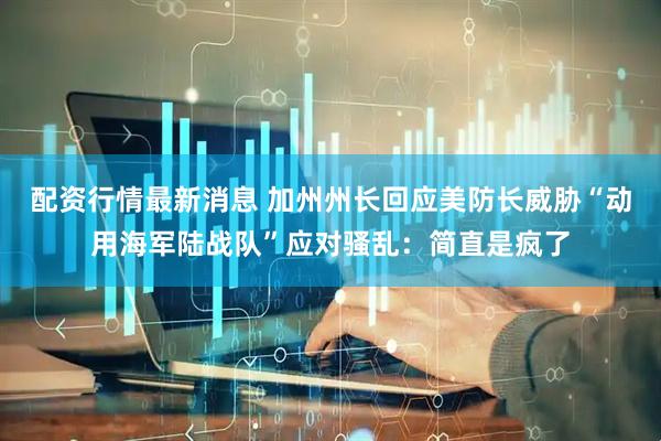 配资行情最新消息 加州州长回应美防长威胁“动用海军陆战队”应对骚乱：简直是疯了