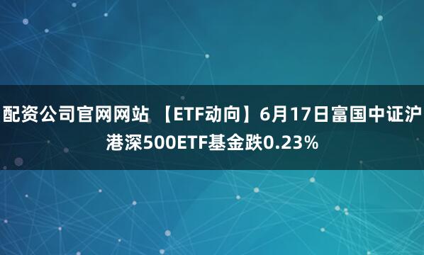 配资公司官网网站 【ETF动向】6月17日富国中证沪港深500ETF基金跌0.23%