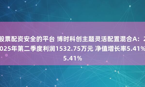 股票配资安全的平台 博时科创主题灵活配置混合A：2025年第二季度利润1532.75万元 净值增长率5.41%