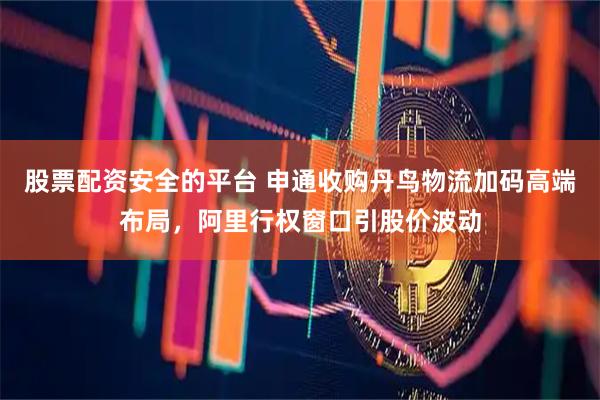 股票配资安全的平台 申通收购丹鸟物流加码高端布局，阿里行权窗口引股价波动