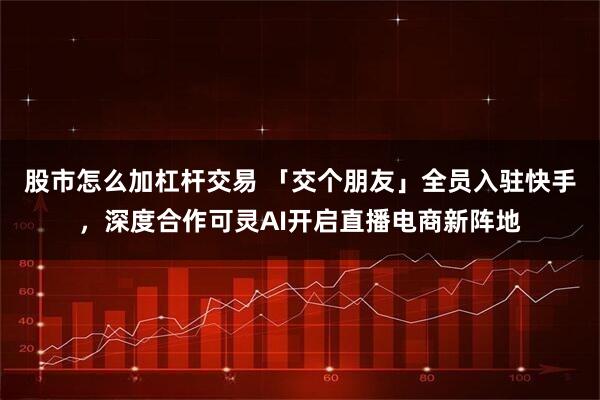 股市怎么加杠杆交易 「交个朋友」全员入驻快手，深度合作可灵AI开启直播电商新阵地