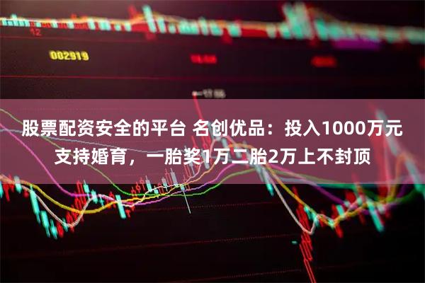 股票配资安全的平台 名创优品：投入1000万元支持婚育，一胎奖1万二胎2万上不封顶
