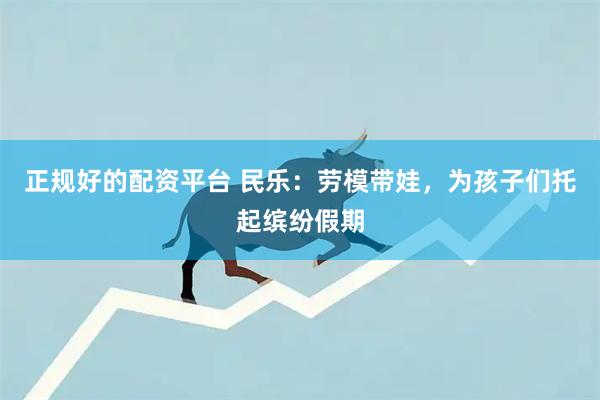 正规好的配资平台 民乐：劳模带娃，为孩子们托起缤纷假期