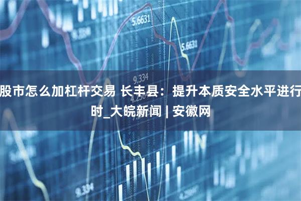 股市怎么加杠杆交易 长丰县：提升本质安全水平进行时_大皖新闻 | 安徽网
