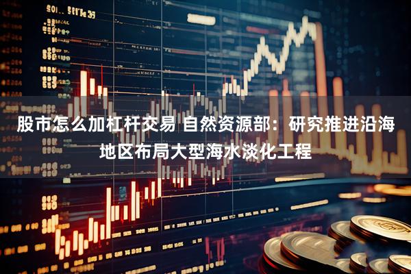 股市怎么加杠杆交易 自然资源部:研究推进沿海地区布局大型海水淡化工程