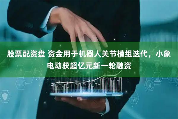 股票配资盘 资金用于机器人关节模组迭代，小象电动获超亿元新一轮融资