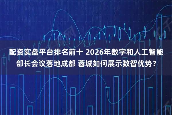 配资实盘平台排名前十 2026年数字和人工智能部长会议落地成都 蓉城如何展示数智优势？
