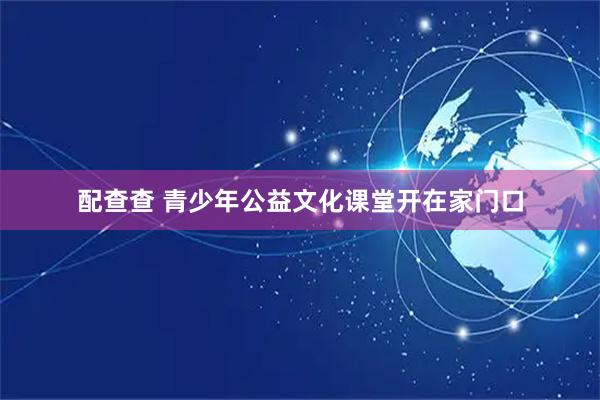 配查查 青少年公益文化课堂开在家门口