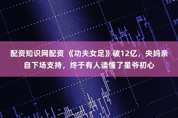 配资知识网配资 《功夫女足》破12亿，央妈亲自下场支持，终于有人读懂了星爷初心