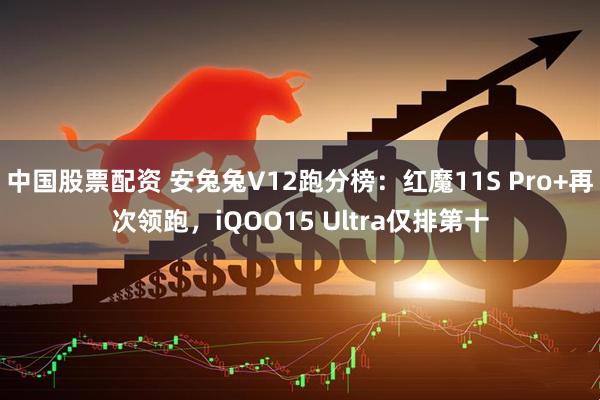 中国股票配资 安兔兔V12跑分榜：红魔11S Pro+再次领跑，iQOO15 Ultra仅排第十