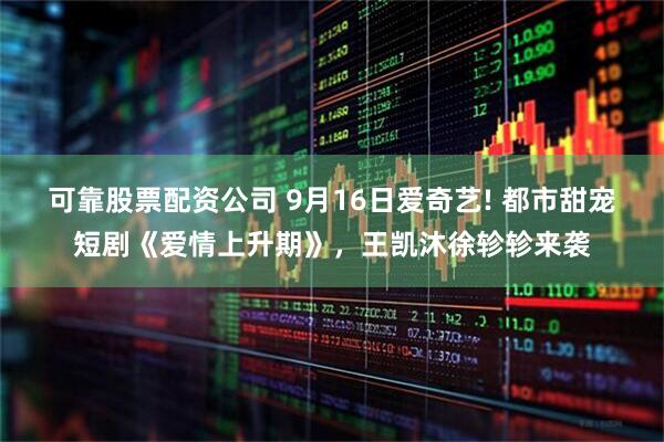 可靠股票配资公司 9月16日爱奇艺! 都市甜宠短剧《爱情上升期》，王凯沐徐轸轸来袭