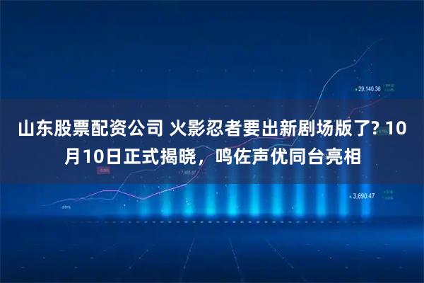 山东股票配资公司 火影忍者要出新剧场版了? 10月10日正式揭晓，鸣佐声优同台亮相