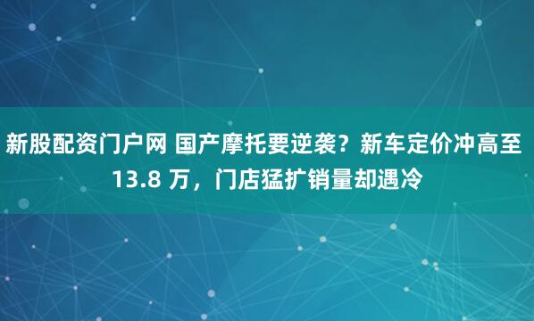 新股配资门户网 国产摩托要逆袭？新车定价冲高至 13.8 万，门店猛扩销量却遇冷